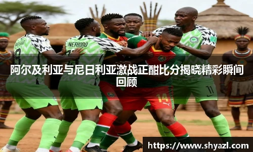 阿尔及利亚与尼日利亚激战正酣比分揭晓精彩瞬间回顾