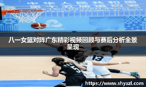 八一女篮对阵广东精彩视频回顾与赛后分析全景呈现